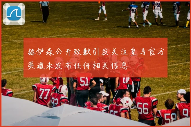 赫伊森公开致歉引发关注皇马官方渠道未发布任何相关信息