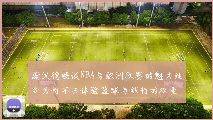 谢泼德畅谈NBA与欧洲联赛的魅力结合为何不去体验篮球与旅行的双重乐趣
