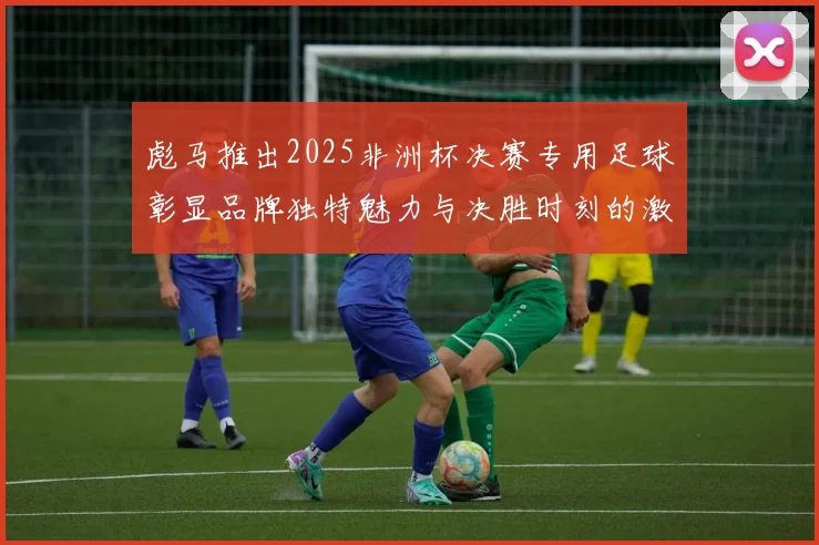 彪马推出2025非洲杯决赛专用足球彰显品牌独特魅力与决胜时刻的激情