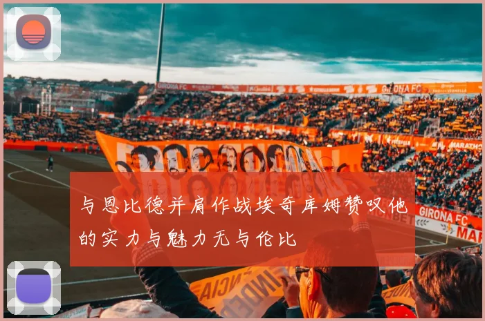 与恩比德并肩作战埃奇库姆赞叹他的实力与魅力无与伦比
