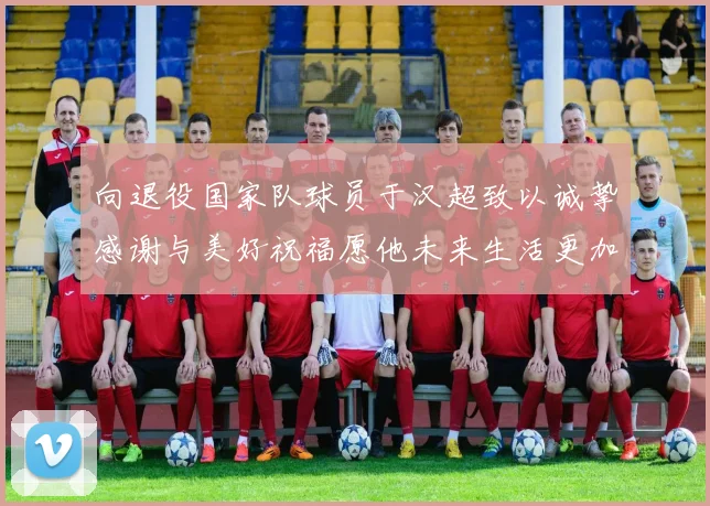 向退役国家队球员于汉超致以诚挚感谢与美好祝福愿他未来生活更加精彩