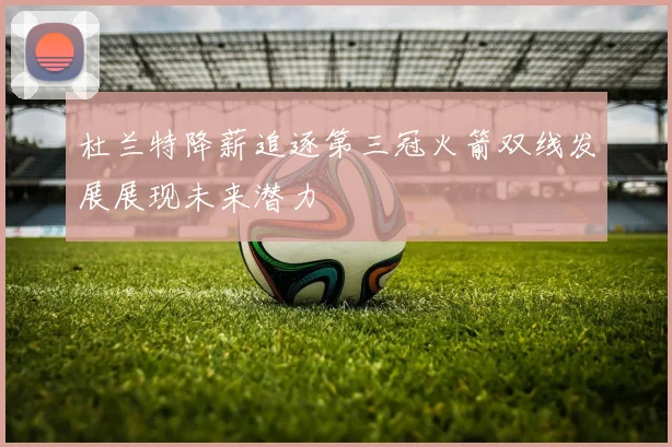 杜兰特降薪追逐第三冠火箭双线发展展现未来潜力