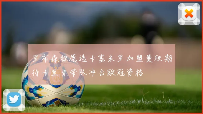 罗布森称愿选卡塞米罗加盟曼联期待卡里克带队冲击欧冠资格