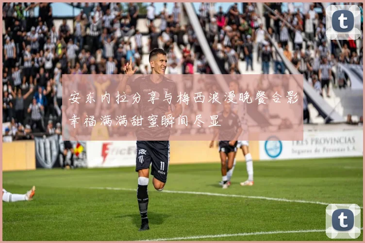 安东内拉分享与梅西浪漫晚餐合影幸福满满甜蜜瞬间尽显