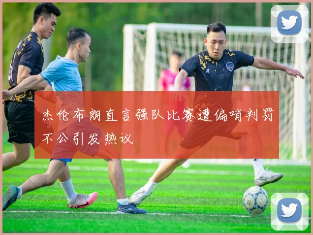 杰伦布朗直言强队比赛遭偏哨判罚不公引发热议