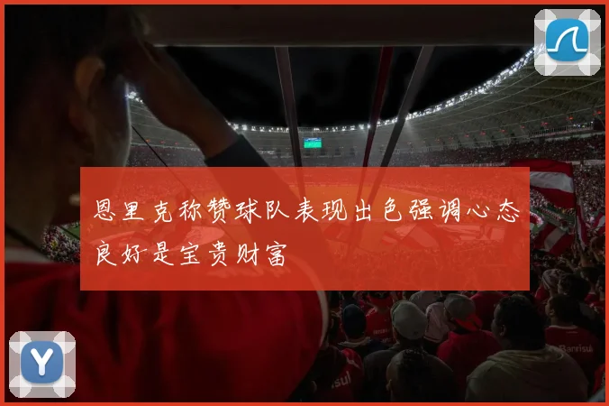 恩里克称赞球队表现出色强调心态良好是宝贵财富