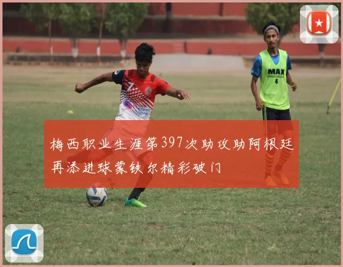 梅西职业生涯第397次助攻助阿根廷再添进球蒙铁尔精彩破门