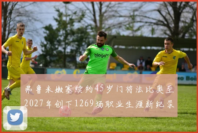弗鲁米嫩塞续约45岁门将法比奥至2027年创下1269场职业生涯新纪录