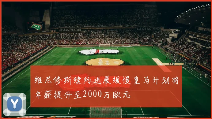 维尼修斯续约进展缓慢皇马计划将年薪提升至2000万欧元
