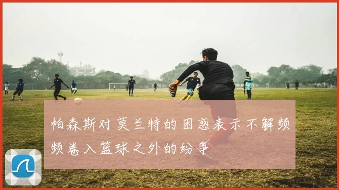 帕森斯对莫兰特的困惑表示不解频频卷入篮球之外的纷争