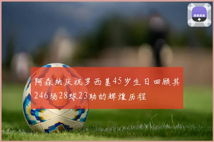 阿森纳庆祝罗西基45岁生日回顾其246场28球23助的辉煌历程