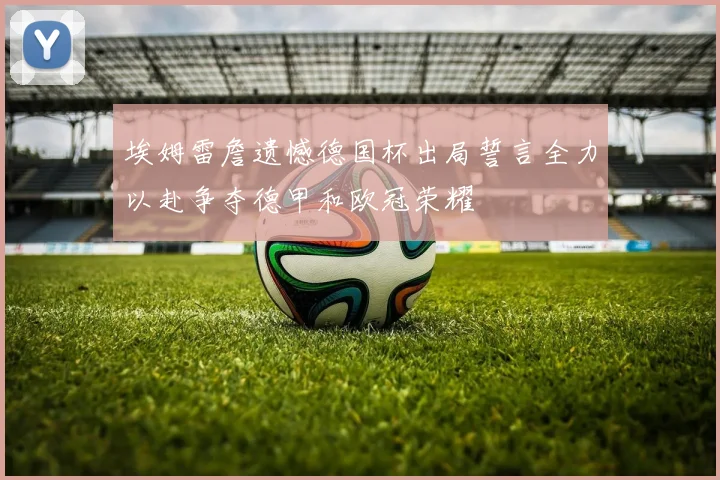 埃姆雷詹遗憾德国杯出局誓言全力以赴争夺德甲和欧冠荣耀