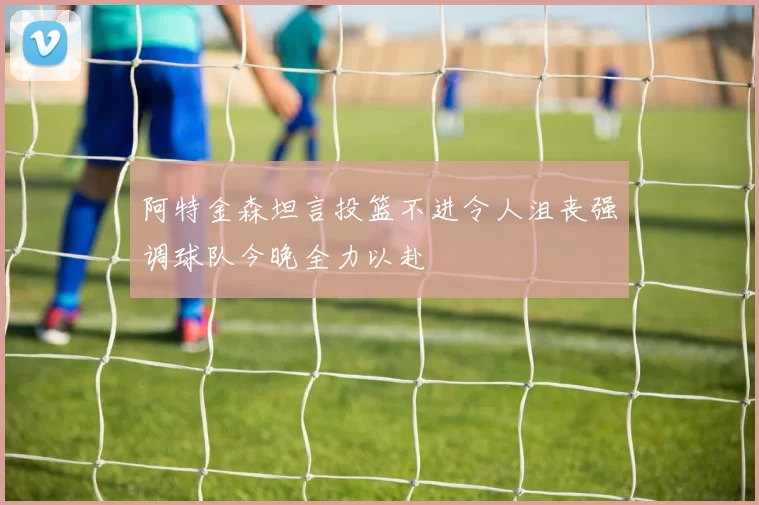 阿特金森坦言投篮不进令人沮丧强调球队今晚全力以赴