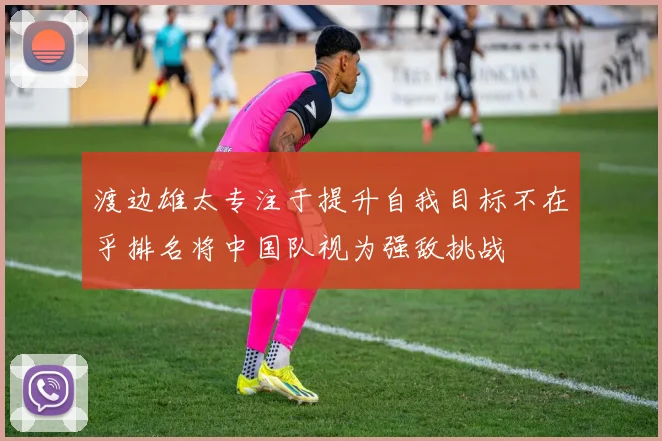 渡边雄太专注于提升自我目标不在乎排名将中国队视为强敌挑战