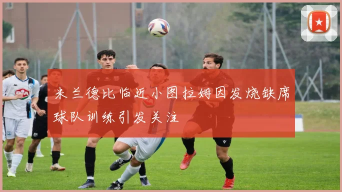 米兰德比临近小图拉姆因发烧缺席球队训练引发关注