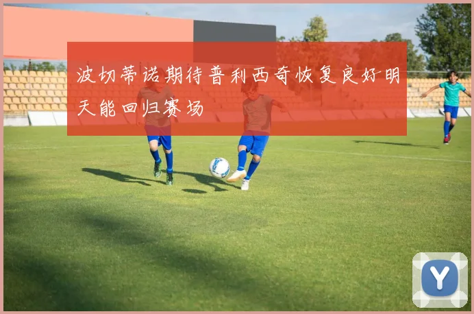 波切蒂诺期待普利西奇恢复良好明天能回归赛场