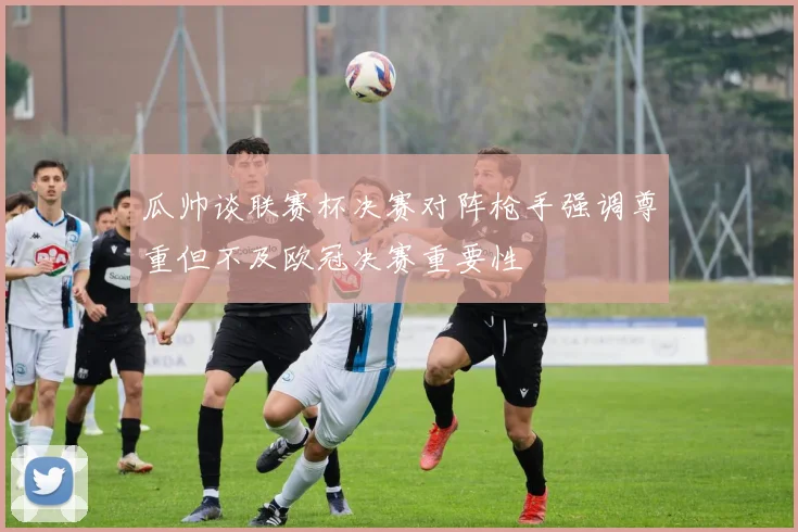 瓜帅谈联赛杯决赛对阵枪手强调尊重但不及欧冠决赛重要性