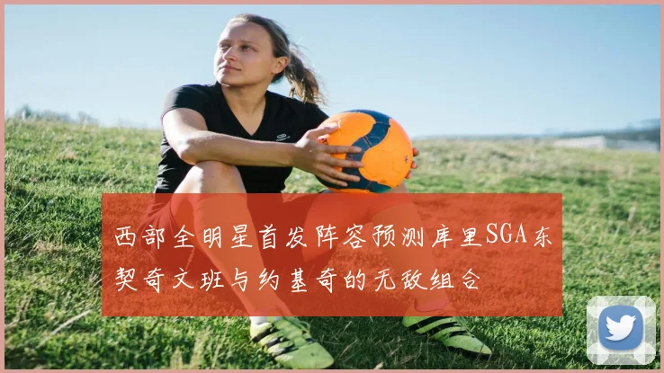 西部全明星首发阵容预测库里SGA东契奇文班与约基奇的无敌组合
