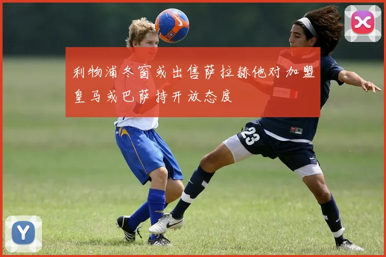 利物浦冬窗或出售萨拉赫他对加盟皇马或巴萨持开放态度