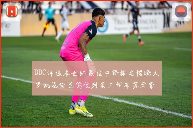 BBC评选本世纪最佳中锋排名揭晓大罗凯恩哈兰德位列前三伊布苏牙紧随其后