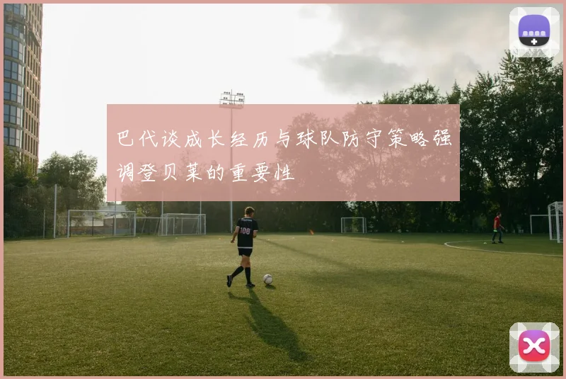 巴代谈成长经历与球队防守策略强调登贝莱的重要性