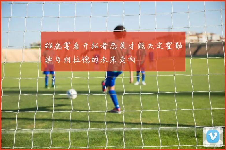 雄鹿需看开拓者态度才能决定霍勒迪与利拉德的未来走向