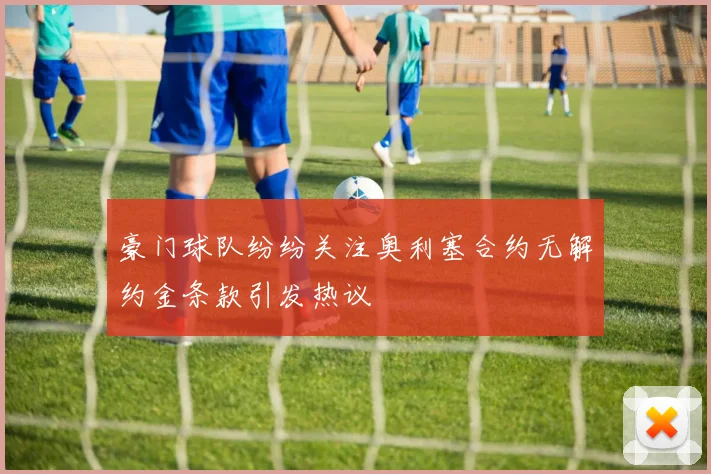 豪门球队纷纷关注奥利塞合约无解约金条款引发热议